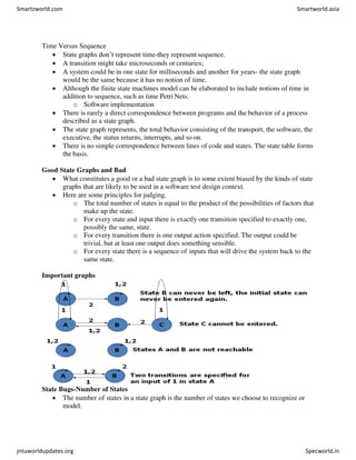 Time Versus Sequence
 State graphs don’t represent time-they represent sequence.
 A transition might take microseconds or centuries;
 A system could be in one state for milliseconds and another for years- the state graph
would be the same because it has no notion of time.
 Although the finite state machines model can be elaborated to include notions of time in
addition to sequence, such as time Petri Nets.
o Software implementation
 There is rarely a direct correspondence between programs and the behavior of a process
described as a state graph.
 The state graph represents, the total behavior consisting of the transport, the software, the
executive, the status returns, interrupts, and so on.
 There is no simple correspondence between lines of code and states. The state table forms
the basis.
Good State Graphs and Bad
 What constitutes a good or a bad state graph is to some extent biased by the kinds of state
graphs that are likely to be used in a software test design context.
 Here are some principles for judging.
o The total number of states is equal to the product of the possibilities of factors that
make up the state.
o For every state and input there is exactly one transition specified to exactly one,
possibly the same, state.
o For every transition there is one output action specified. The output could be
trivial, but at least one output does something sensible.
o For every state there is a sequence of inputs that will drive the system back to the
same state.
Important graphs
State Bugs-Number of States
 The number of states in a state graph is the number of states we choose to recognize or
model.
Smartzworld.com Smartworld.asia
jntuworldupdates.org Specworld.in
 