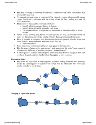  The state is directly or indirectly recorded as a combination of values of variables that
appear in the data base.
 For example, the state could be composed of the value of a counter whose possible values
ranged from 0 to 9, combined with the setting of two bit flags, leading to a total of
2*2*10=40 states.
 The number of states can be computed as follows:
o Identify all the component factors of the state.
o Identify all the allowable values for each factor.
o The number of states is the product of the number of allowable values of all the
factors.
 Before you do anything else, before you consider one test case, discuss the number of
states you think there are with the number of states the programmer thinks thereare.
 There is no point in designing tests intended to check the system’s behavior in various
states if there’s no agreement on how many states there are.
o Impossible States
 Some times some combinations of factors may appear to beimpossible.
 The discrepancy between the programmer’s state count and the tester’s state count is
often due to a difference of opinion concerning “impossible states”.
 A robust piece of software will not ignore impossible states but will recognize them and
invoke an illogical condition handler when they appear to have occurred.
Equivalent States
 Two states are Equivalent if every sequence of inputs starting from one state produces
exactly the same sequence of outputs when started from the other state. This notion can
also be extended to set of states.
Merging of Equivalent States
Smartzworld.com Smartworld.asia
jntuworldupdates.org Specworld.in
 