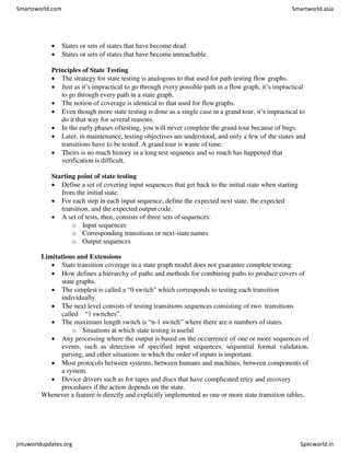  States or sets of states that have become dead.
 States or sets of states that have become unreachable.
Principles of State Testing
 The strategy for state testing is analogous to that used for path testing flow graphs.
 Just as it’s impractical to go through every possible path in a flow graph, it’s impractical
to go through every path in a state graph.
 The notion of coverage is identical to that used for flowgraphs.
 Even though more state testing is done as a single case in a grand tour, it’s impractical to
do it that way for several reasons.
 In the early phases oftesting, you will never complete the grand tour because of bugs.
 Later, in maintenance, testing objectives are understood, and only a few of the states and
transitions have to be tested. A grand tour is waste of time.
 Theirs is no much history in a long test sequence and so much has happened that
verification is difficult.
Starting point of state testing
 Define a set of covering input sequences that get back to the initial state when starting
from the initial state.
 For each step in each input sequence, define the expected next state, the expected
transition, and the expected output code.
 A set of tests, then, consists of three sets of sequences:
o Input sequences
o Corresponding transitions or next-state names
o Output sequences
Limitations and Extensions
 State transition coverage in a state graph model does not guarantee completetesting.
 How defines a hierarchy of paths and methods for combining paths to produce covers of
state graphs.
 The simplest is called a “0 switch” which corresponds to testing each transition
individually.
 The next level consists of testing transitions sequences consisting of two transitions
called “1 switches”.
 The maximum length switch is “n-1 switch” where there are n numbers of states.
o Situations at which state testing is useful
 Any processing where the output is based on the occurrence of one or more sequences of
events, such as detection of specified input sequences, sequential format validation,
parsing, and other situations in which the order of inputs is important.
 Most protocols between systems, between humans and machines, between components of
a system.
 Device drivers such as for tapes and discs that have complicated retry and recovery
procedures if the action depends on the state.
Whenever a feature is directly and explicitly implemented as one or more state transition tables.
Smartzworld.com Smartworld.asia
jntuworldupdates.org Specworld.in
 