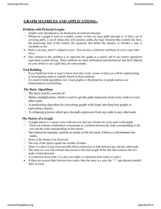 GRAPH MATRICES AND APPLICATIONS:-
Problem with Pictorial Graphs
Graphs were introduced as an abstraction of softwarestructure.
Whenever a graph is used as a model, sooner or later we trace paths through it- to find a set of
covering paths, a set of values that will sensitize paths, the logic function that controls the flow,
the processing time of the routine, the equations that define the domain, or whether a state is
reachable or not.
 Path is not easy, and it’s subject to error. You can miss a link here and there or cover some links
twice.
 One solution to this problem is to represent the graph as a matrix and to use matrix operations
equivalent to path tracing. These methods are more methodical and mechanical and don’t depend
on your ability to see a path they are morereliable.
Tool Building
If you build test tools or want to know how they work, sooner or later you will be implementing
or investigating analysis routines based on these methods.
It is hard to build algorithms over visual graphs so the properties or graph matrices are
fundamental to tool building.
The Basic Algorithms
The basic tool kit consists of:
Matrix multiplication, which is used to get the path expression from every node to every
other node.
A partitioning algorithm for converting graphs with loops into loop free graphs or
equivalence classes.
A collapsing process which gets the path expression from any node to any other node.
The Matrix of a Graph
A graph matrix is a square array with one row and one column for every node in the graph.
Each row-column combination corresponds to a relation between the node corresponding to the
row and the node corresponding to thecolumn.
The relation for example, could be as simple as the link name, if there is a link between the
nodes.
Some of the things to be observed:
The size of the matrix equals the number of nodes.
There is a place to put every possible direct connection or link between any and any othernode.
The entry at a row and column intersection is the link weight of the link that connects the two
nodes in that direction.
A connection from node i to j does not imply a connection from node j to node i.
 If there are several links between two nodes, then the entry is a sum; the “+” sign denotes parallel
links as usual.
Smartzworld.com Smartworld.asia
jntuworldupdates.org Specworld.in
 