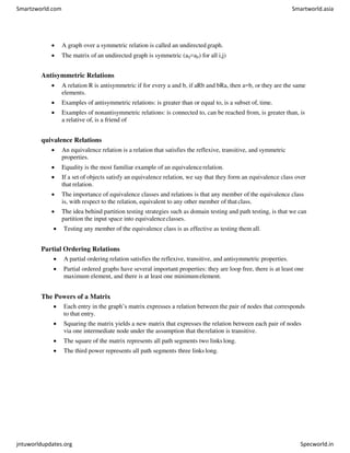  A graph over a symmetric relation is called an undirectedgraph.
 The matrix of an undirected graph is symmetric (aij=aji) for all i,j)
Antisymmetric Relations
 A relation R is antisymmetric if for every a and b, if aRb and bRa, then a=b, or they are the same
elements.
 Examples of antisymmetric relations: is greater than or equal to, is a subset of, time.
 Examples of nonantisymmetric relations: is connected to, can be reached from, is greater than, is
a relative of, is a friend of
quivalence Relations
 An equivalence relation is a relation that satisfies the reflexive, transitive, and symmetric
properties.
 Equality is the most familiar example of an equivalencerelation.
 If a set of objects satisfy an equivalence relation, we say that they form an equivalence class over
that relation.
 The importance of equivalence classes and relations is that any member of the equivalence class
is, with respect to the relation, equivalent to any other member of that class.
 The idea behind partition testing strategies such as domain testing and path testing, is that we can
partition the input space into equivalenceclasses.
 Testing any member of the equivalence class is as effective as testing them all.
Partial Ordering Relations
 A partial ordering relation satisfies the reflexive, transitive, and antisymmetric properties.
 Partial ordered graphs have several important properties: they are loop free, there is at least one
maximum element, and there is at least one minimumelement.
The Powers of a Matrix
 Each entry in the graph’s matrix expresses a relation between the pair of nodes that corresponds
to that entry.
 Squaring the matrix yields a new matrix that expresses the relation between each pair of nodes
via one intermediate node under the assumption that therelation is transitive.
 The square of the matrix represents all path segments two linkslong.
 The third power represents all path segments three linkslong.
Smartzworld.com Smartworld.asia
jntuworldupdates.org Specworld.in
 