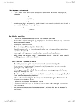 Matrix Powers and Products
 Given a matrix whose entries are aij, the square of that matrix is obtained by replacing every
entry with
 n
 aij=Σ aik akj
 k=1
 more generally, given two matrices A and B with entries aik and bkj, respectively, their product is
a new matrix C, whose entries are cij, where:
 n
 Cij=Σ aik bkj
 k=1
Partitioning Algorithm
 Consider any graph over a transitive relation. The graph may haveloops.
 We would like to partition the graph by grouping nodes in such a way that every loop is contained
within one group or another.
 Such a graph is partially ordered.
 There are many used for an algorithm that does that:
 We might want to embed the loops within a subroutine so as to have a resulting graph which is
loop free at the top level.
 Many graphs with loops are easy to analyze if you know where to break the loops.
 While you and I can recognize loops, it’s much harder to program a tool to do it unless you have
a solid algorithm on which to base thetool.
Node Reduction Algorithm (General)
 The matrix powers usually tell us more than we want to know about most graphs.
 In the context of testing, we usually interested in establishing a relation between two nodes-
typically the entry and exit nodes.
 In a debugging context it is unlikely that we would want to know the path expression between
every node and every other node.
 The advantage of matrix reduction method is that it is more methodical than the graphical method
called as node by node removal algorithm.
1. Select a node for removal; replace the node by equivalent links that bypass that node and add
those links to the links they parallel.
2. Combine the parallel terms and simplify as youcan.
3. Observe loop terms and adjust the out links of every node that had a self loop to account for the
effect of the loop.
4. The result is a matrix whose size has been reduced by 1. Continue until only the two nodes of
interest exist.
Smartzworld.com Smartworld.asia
jntuworldupdates.org Specworld.in
 
