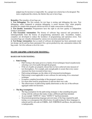 judged may be incorrect or impossible. So, a proper test criteria has to be designed. The
more complicated the criteria, the likelier they are to have bugs.
Remedies: The remedies of test bugs are:
1. Test Debugging: The first remedy for test bugs is testing and debugging the tests. Test
debugging, when compared to program debugging, is easier because tests, when properly
designed are simpler than programs and do not have to make concessions to efficiency.
2. Test Quality Assurance: Programmers have the right to ask how quality in independent
testing is monitored.
3. Test Execution Automation: The history of software bug removal and prevention is
indistinguishable from the history of programming automation aids. Assemblers, loaders,
compilers are developed to reduce the incidence of programming and operation errors. Test
execution bugs are virtually eliminated by various test execution automationtools.
4. Test Design Automation: Just as much of software development has been automated, much
test design can be and has been automated. For a given productivity rate, automation reduces the
bug count - be it for software or be it for tests.
FLOW GRAPHS AND PATH TESTING:-
BASICS OF PATH TESTING:
 Path Testing:
o Path Testing is the name given to a family of test techniques based on judiciously
selecting a set of test paths through the program.
o If the set of paths are properly chosen then we have achieved some measure of
test thoroughness. For example, pick enough paths to assure that every source
statement has been executed at least once.
o Path testing techniques are the oldest of all structural testtechniques.
o Path testing is most applicable to new software for unit testing. It is a structural
technique.
o It requires complete knowledge of the program's structure.
o It is most often used by programmers to unit test their own code.
o The effectiveness of path testing rapidly deteriorates as the size of thesoftware
aggregate under test increases.
 The Bug Assumption:
o The bug assumption for the path testing strategies is that something hasgone
wrong with the software that makes it take a different path than intended.
o As an example "GOTO X" where "GOTO Y" had been intended.
o Structured programming languages prevent many of the bugs targeted by path
testing: as a consequence the effectiveness for path testing for these languages is
reduced and for old code in COBOL, ALP, FORTRAN and Basic, the path testing
is indispensable.
Smartzworld.com Smartworld.asia
jntuworldupdates.org Specworld.in
 