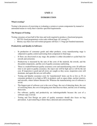 UNIT- I
INTRODUCTION
What is testing?
Testing is the process of exercising or evaluating a system or system components by manual or
automated means to verify that it satisfies specified requirements.
The Purpose of Testing
Testing consumes at least half of the time and work required to produce a functional program.
o MYTH: Good programmers write code without bugs. (It’s wrong!!!)
o History says that even well written programs still have 1-3 bugs per hundredstatements.
Productivity and Quality in Software:
o In production of consumer goods and other products, every manufacturing stage is
subjected to quality control and testing from component to finalstage.
o If flaws are discovered at any stage, the product is either discarded or cycled back for
rework and correction.
o Productivity is measured by the sum of the costs of the material, the rework, and the
discarded components, and the cost of quality assurance andtesting.
o There is a tradeoff between quality assurance costs and manufacturing costs: If sufficient
time is not spent in quality assurance, the reject rate will be high and so will be the net
cost. If inspection is good and all errors are caught as they occur, inspection costs will
dominate, and again the net cost will suffer.
o Testing and Quality assurance costs for 'manufactured' items can be as low as 2% in
consumer products or as high as 80% in products such as space-ships, nuclear reactors,
and aircrafts, where failures threaten life. Whereas the manufacturing cost of software is
trivial.
o The biggest part of software cost is the cost of bugs: the cost of detecting them, the cost
of correcting them, the cost of designing tests that discover them, and the cost of running
those tests.
o For software, quality and productivity are indistinguishable because the cost of a
software copy is trivial.
o Testing and Test Design are parts of quality assurance should also focus on bug
prevention. A prevented bug is better than a detected and corrected bug.
Smartzworld.com Smartworld.asia
jntuworldupdates.org Specworld.in
 