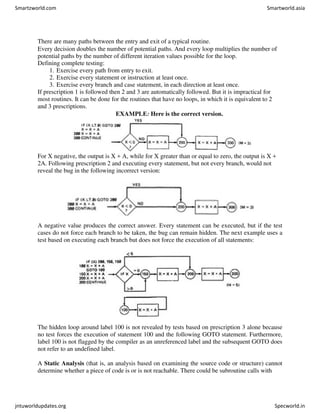 There are many paths between the entry and exit of a typical routine.
Every decision doubles the number of potential paths. And every loop multiplies the number of
potential paths by the number of different iteration values possible for the loop.
Defining complete testing:
1. Exercise every path from entry to exit.
2. Exercise every statement or instruction at least once.
3. Exercise every branch and case statement, in each direction at least once.
If prescription 1 is followed then 2 and 3 are automatically followed. But it is impractical for
most routines. It can be done for the routines that have no loops, in which it is equivalent to 2
and 3 prescriptions.
EXAMPLE: Here is the correct version.
For X negative, the output is X + A, while for X greater than or equal to zero, the output is X +
2A. Following prescription 2 and executing every statement, but not every branch, would not
reveal the bug in the following incorrect version:
A negative value produces the correct answer. Every statement can be executed, but if the test
cases do not force each branch to be taken, the bug can remain hidden. The next example uses a
test based on executing each branch but does not force the execution of all statements:
The hidden loop around label 100 is not revealed by tests based on prescription 3 alone because
no test forces the execution of statement 100 and the following GOTO statement. Furthermore,
label 100 is not flagged by the compiler as an unreferenced label and the subsequent GOTO does
not refer to an undefined label.
A Static Analysis (that is, an analysis based on examining the source code or structure) cannot
determine whether a piece of code is or is not reachable. There could be subroutine calls with
Smartzworld.com Smartworld.asia
jntuworldupdates.org Specworld.in
 