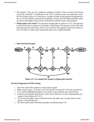  The question "why not use a judicious sampling of paths?, what is wrong with leaving
some code, untested?" is ineffectual in the view of common sense and experience since:
(1.) Not testing a piece of a code leaves a residue of bugs in the program in proportion to
the size of the untested code and the probability of bugs. (2.) The high probability paths
are always thoroughly tested if only to demonstrate that the system worksproperly.
 Which paths to be tested? You must pick enough paths to achieve C1+C2. The question
of what is the fewest number of such paths is interesting to the designer of test tools that
help automate the path testing, but it is not crucial to the pragmatic (practical) design of
tests. It is better to make many simple paths than a few complicated paths.
 Path Selection Example:
Figure 2.9: An example flow graph to explain path selection
Practical Suggestions in Path Testing:
1. Draw the control flow graph on a single sheet of paper.
2. Make several copies - as many as you will need for coverage (C1+C2) and severalmore.
3. Use a yellow highlighting marker to trace paths. Copy the paths onto master sheets.
4. Continue tracing paths until all lines on the master sheet are covered, indicating that you
appear to have achieved C1+C2.
5. As you trace the paths, create a table that shows the paths, the coverage status of each
process, and each decision.
6. The above paths lead to the following table considering Figure 2.9:
Smartzworld.com Smartworld.asia
jntuworldupdates.org Specworld.in
 