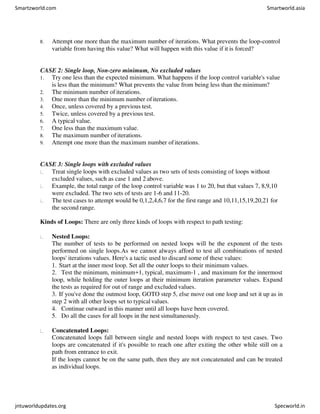 8. Attempt one more than the maximum number of iterations. What prevents the loop-control
variable from having this value? What will happen with this value if it is forced?
CASE 2: Single loop, Non-zero minimum, No excluded values
1. Try one less than the expected minimum. What happens if the loop control variable's value
is less than the minimum? What prevents the value from being less than the minimum?
2. The minimum number of iterations.
3. One more than the minimum number ofiterations.
4. Once, unless covered by a previous test.
5. Twice, unless covered by a previous test.
6. A typical value.
7. One less than the maximum value.
8. The maximum number of iterations.
9. Attempt one more than the maximum number ofiterations.
CASE 3: Single loops with excluded values
Treat single loops with excluded values as two sets of tests consisting of loops without
excluded values, such as case 1 and 2 above.
Example, the total range of the loop control variable was 1 to 20, but that values 7, 8,9,10
were excluded. The two sets of tests are 1-6 and 11-20.
The test cases to attempt would be 0,1,2,4,6,7 for the first range and 10,11,15,19,20,21 for
the second range.
Kinds of Loops: There are only three kinds of loops with respect to path testing:
Nested Loops:
The number of tests to be performed on nested loops will be the exponent of the tests
performed on single loops.As we cannot always afford to test all combinations of nested
loops' iterations values. Here's a tactic used to discard some of these values:
1. Start at the inner most loop. Set all the outer loops to their minimum values.
2. Test the minimum, minimum+1, typical, maximum-1 , and maximum for the innermost
loop, while holding the outer loops at their minimum iteration parameter values. Expand
the tests as required for out of range and excluded values.
3. If you've done the outmost loop, GOTO step 5, else move out one loop and set it up as in
step 2 with all other loops set to typicalvalues.
4. Continue outward in this manner until all loops have been covered.
5. Do all the cases for all loops in the nest simultaneously.
Concatenated Loops:
Concatenated loops fall between single and nested loops with respect to test cases. Two
loops are concatenated if it's possible to reach one after exiting the other while still on a
path from entrance to exit.
If the loops cannot be on the same path, then they are not concatenated and can be treated
as individual loops.
Smartzworld.com Smartworld.asia
jntuworldupdates.org Specworld.in
 