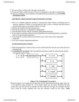 8. If you can find a solution, then the path is achievable.
9. If you can’t find a solution to any of the sets of inequalities, the path is unachievable.
10. The act of finding a set of solutions to the path predicate expression is called PATH
SENSITIZATION.
o HEURISTIC PROCEDURES FOR SENSITIZING PATHS:
1. This is a workable approach, instead of selecting the paths without considering how to
sensitize, attempt to choose a covering path set that is easy to sensitize and pick hard to
sensitize paths only as you must to achieve coverage.
2. Identify all variables that affect the decision.
3. Classify the predicates as dependent or independent.
4. Start the path selection with un correlated, independentpredicates.
5. If coverage has not been achieved using independent uncorrelated predicates, extend the
path set using correlated predicates.
6. If coverage has not been achieved extend the cases to those that involve dependent
predicates.
7. Last, use correlated, dependent predicates.
PATH INSTRUMENTATION:
1. Path instrumentation is what we have to do to confirm that the outcome was achieved by the
intended path.
2. Co-incidental Correctness: The coincidental correctness stands for achieving the desired
outcome for wrong reason.
Figure 2.11: Coincidental Correctness
The above figure is an example of a routine that, for the (unfortunately) chosen input value (X
= 16), yields the same outcome (Y = 2) no matter which case we select. Therefore, the tests
chosen this way will not tell us whether we have achieved coverage. For example, the five
cases could be totally jumbled and still the outcome would be the same. Path
Smartzworld.com Smartworld.asia
jntuworldupdates.org Specworld.in
 