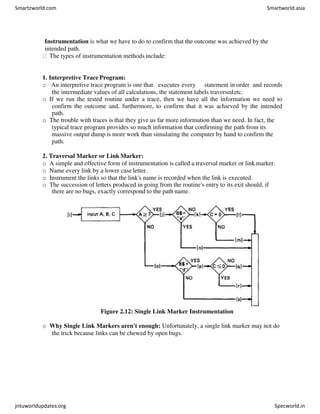 Instrumentation is what we have to do to confirm that the outcome was achieved by the
intended path.
The types of instrumentation methods include:
1. Interpretive Trace Program:
o An interpretive trace program is one that executes every statement in order and records
the intermediate values of all calculations, the statement labels traversedetc.
o If we run the tested routine under a trace, then we have all the information we need to
confirm the outcome and, furthermore, to confirm that it was achieved by the intended
path.
o The trouble with traces is that they give us far more information than we need. In fact, the
typical trace program provides so much information that confirming the path from its
massive output dump is more work than simulating the computer by hand to confirm the
path.
2. Traversal Marker or Link Marker:
o A simple and effective form of instrumentation is called a traversal marker or link marker.
o Name every link by a lower case letter.
o Instrument the links so that the link's name is recorded when the link is executed.
o The succession of letters produced in going from the routine's entry to its exit should, if
there are no bugs, exactly correspond to the path name.
Figure 2.12: Single Link Marker Instrumentation
o Why Single Link Markers aren't enough: Unfortunately, a single link marker may not do
the trick because links can be chewed by open bugs.
Smartzworld.com Smartworld.asia
jntuworldupdates.org Specworld.in
 