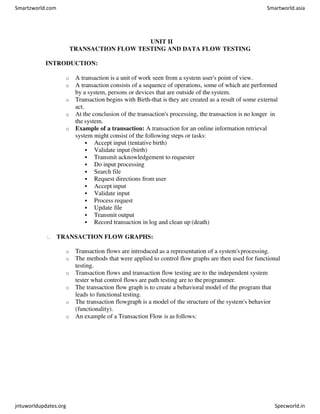 UNIT II
TRANSACTION FLOW TESTING AND DATA FLOW TESTING
INTRODUCTION:
o A transaction is a unit of work seen from a system user's point of view.
o A transaction consists of a sequence of operations, some of which are performed
by a system, persons or devices that are outside of the system.
o Transaction begins with Birth-that is they are created as a result of some external
act.
o At the conclusion of the transaction's processing, the transaction is no longer in
the system.
o Example of a transaction: A transaction for an online information retrieval
system might consist of the following steps or tasks:
 Accept input (tentative birth)
 Validate input (birth)
 Transmit acknowledgement to requester
 Do input processing
 Search file
 Request directions from user
 Accept input
 Validate input
 Process request
 Update file
 Transmit output
 Record transaction in log and clean up (death)
TRANSACTION FLOW GRAPHS:
o Transaction flows are introduced as a representation of a system'sprocessing.
o The methods that were applied to control flow graphs are then used for functional
testing.
o Transaction flows and transaction flow testing are to the independent system
tester what control flows are path testing are to theprogrammer.
o The transaction flow graph is to create a behavioral model of the program that
leads to functional testing.
o The transaction flowgraph is a model of the structure of the system's behavior
(functionality).
o An example of a Transaction Flow is as follows:
Smartzworld.com Smartworld.asia
jntuworldupdates.org Specworld.in
 