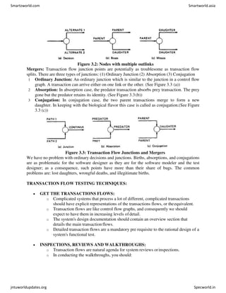 Figure 3.2: Nodes with multiple outlinks
Mergers: Transaction flow junction points are potentially as troublesome as transaction flow
splits. There are three types of junctions: (1) Ordinary Junction (2) Absorption (3) Conjugation
1 Ordinary Junction: An ordinary junction which is similar to the junction in a control flow
graph. A transaction can arrive either on one link or the other. (See Figure 3.3 (a))
2 Absorption: In absorption case, the predator transaction absorbs prey transaction. The prey
gone but the predator retains its identity. (See Figure 3.3 (b))
3 Conjugation: In conjugation case, the two parent transactions merge to form a new
daughter. In keeping with the biological flavor this case is called as conjugation.(See Figure
3.3 (c))
Figure 3.3: Transaction Flow Junctions and Mergers
We have no problem with ordinary decisions and junctions. Births, absorptions, and conjugations
are as problematic for the software designer as they are for the software modeler and the test
designer; as a consequence, such points have more than their share of bugs. The common
problems are: lost daughters, wrongful deaths, and illegitimate births.
TRANSACTION FLOW TESTING TECHNIQUES:
 GET THE TRANSACTIONS FLOWS:
o Complicated systems that process a lot of different, complicated transactions
should have explicit representations of the transactions flows, or theequivalent.
o Transaction flows are like control flow graphs, and consequently we should
expect to have them in increasing levels of detail.
o The system's design documentation should contain an overview section that
details the main transaction flows.
o Detailed transaction flows are a mandatory pre requisite to the rational design of a
system's functional test.
 INSPECTIONS, REVIEWS AND WALKTHROUGHS:
o Transaction flows are natural agenda for system reviews orinspections.
o In conducting the walkthroughs, you should:
Smartzworld.com Smartworld.asia
jntuworldupdates.org Specworld.in
 