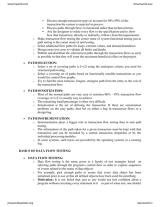  Discuss enough transaction types to account for 98%-99% of the
transaction the system is expected to process.
 Discuss paths through flows in functional rather than technical terms.
 Ask the designers to relate every flow to the specification and to show
how that transaction, directly or indirectly, follows from therequirements.
o Make transaction flow testing the corner stone of system functional testing just as
path testing is the corner stone of unit testing.
o Select additional flow paths for loops, extreme values, and domainboundaries.
o Design more test cases to validate all births anddeaths.
o Publish and distribute the selected test paths through the transaction flows as early
as possible so that they will exert the maximum beneficial effect on theproject.
 PATH SELECTION:
o Select a set of covering paths (c1+c2) using the analogous criteria you used for
structural path testing.
o Select a covering set of paths based on functionally sensible transactions as you
would for control flow graphs.
o Try to find the most tortuous, longest, strangest path from the entry to the exit of
the transaction flow.
 PATH SENSITIZATION:
o Most of the normal paths are very easy to sensitize-80% - 95% transaction flow
coverage (c1+c2) is usually easy to achieve.
o The remaining small percentage is often very difficult.
o Sensitization is the act of defining the transaction. If there are sensitization
problems on the easy paths, then bet on either a bug in transaction flows or a
design bug.
 PATH INSTRUMENTATION:
o Instrumentation plays a bigger role in transaction flow testing than in unit path
testing.
o The information of the path taken for a given transaction must be kept with that
transaction and can be recorded by a central transaction dispatcher or by the
individual processing modules.
o In some systems, such traces are provided by the operating systems or a running
log.
BASICS OF DATA FLOW TESTING:
 DATA FLOW TESTING:
o Data flow testing is the name given to a family of test strategies based on
selecting paths through the program's control flow in order to explore sequences
of events related to the status of data objects.
o For example, pick enough paths to assure that every data object has been
initialized prior to use or that all defined objects have been used forsomething.
o Motivation: It is our belief that, just as one would not feel confident about a
program without executing every statement in it as part of some test, one should
Smartzworld.com Smartworld.asia
jntuworldupdates.org Specworld.in
 