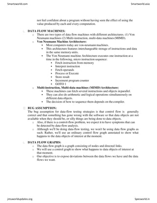 not feel confident about a program without having seen the effect of using the
value produced by each and every computation.
DATA FLOW MACHINES:
o There are two types of data flow machines with different architectures. (1) Von
Neumann machines (2) Multi-instruction, multi-data machines(MIMD).
o Von Neumann Machine Architecture:
 Most computers today are von-neumann machines.
 This architecture features interchangeable storage of instructions and data
in the same memory units.
 The Von Neumann machine Architecture executes one instruction at a
time in the following, micro instruction sequence:
 Fetch instruction from memory
 Interpret instruction
 Fetch operands
 Process or Execute
 Store result
 Increment program counter
 GOTO 1
o Multi-instruction, Multi-data machines (MIMD)Architecture:
 These machines can fetch several instructions and objects inparallel.
 They can also do arithmetic and logical operations simultaneously on
different data objects.
 The decision of how to sequence them depends on thecompiler.
BUG ASSUMPTION:
The bug assumption for data-flow testing strategies is that control flow is generally
correct and that something has gone wrong with the software so that data objects are not
available when they should be, or silly things are being done to data objects.
o Also, if there is a control-flow problem, we expect it to have symptoms that can
be detected by data-flow analysis.
o Although we'll be doing data-flow testing, we won't be using data flow graphs as
such. Rather, we'll use an ordinary control flow graph annotated to show what
happens to the data objects of interest at the moment.
DATA FLOW GRAPHS:
o The data flow graph is a graph consisting of nodes and directed links.
o We will use a control graph to show what happens to data objects of interest at
that moment.
o Our objective is to expose deviations between the data flows we have and the data
flows we want.
Smartzworld.com Smartworld.asia
jntuworldupdates.org Specworld.in
 