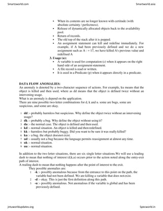  When its contents are no longer known with certitude (with
absolute certainty / perfectness).
 Release of dynamically allocated objects back to the availability
pool.
 Return of records.
 The old top of the stack after it is popped.
 An assignment statement can kill and redefine immediately. For
example, if A had been previously defined and we do a new
assignment such as A : = 17, we have killed A's previous value and
redefined A
3. Usage (u):
 A variable is used for computation (c) when it appears on the right
hand side of an assignment statement.
 A file record is read or written.
 It is used in a Predicate (p) when it appears directly in a predicate.
DATA FLOW ANOMALIES:
An anomaly is denoted by a two-character sequence of actions. For example, ku means that the
object is killed and then used, where as dd means that the object is defined twice without an
intervening usage.
What is an anomaly is depend on the application.
There are nine possible two-letter combinations for d, k and u. some are bugs, some are
suspicious, and some are okay.
1 dd :- probably harmless but suspicious. Why define the object twice without an intervening
usage?
2 dk :- probably a bug. Why define the object without using it?
3 du :- the normal case. The object is defined and then used.
4 kd :- normal situation. An object is killed and then redefined.
5 kk :- harmless but probably buggy. Did you want to be sure it was really killed?
6 ku :- a bug. the object doesnot exist.
7 ud :- usually not a bug because the language permits reassignment at almost any time.
8 uk :- normal situation.
9 uu :- normal situation.
In addition to the two letter situations, there are six single letter situations.We will use a leading
dash to mean that nothing of interest (d,k,u) occurs prior to the action noted along the entry-exit
path of interest.
A trailing dash to mean that nothing happens after the point of interest to the exit.
They possible anomalies are:
1 -k :- possibly anomalous because from the entrance to this point on the path, the
variable had not been defined. We are killing a variable that does notexist.
2 -d :- okay. This is just the first definition along this path.
3 -u :- possibly anomalous. Not anomalous if the variable is global and has been
previously defined.
Smartzworld.com Smartworld.asia
jntuworldupdates.org Specworld.in
 
