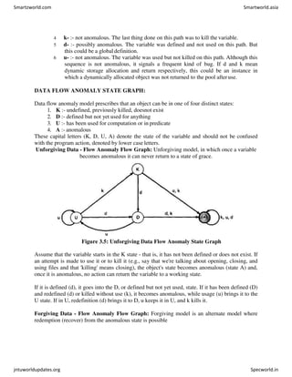 4 k- :- not anomalous. The last thing done on this path was to kill the variable.
5 d- :- possibly anomalous. The variable was defined and not used on this path. But
this could be a global definition.
6 u- :- not anomalous. The variable was used but not killed on this path. Although this
sequence is not anomalous, it signals a frequent kind of bug. If d and k mean
dynamic storage allocation and return respectively, this could be an instance in
which a dynamically allocated object was not returned to the pool afteruse.
DATA FLOW ANOMALY STATE GRAPH:
Data flow anomaly model prescribes that an object can be in one of four distinct states:
1. K :- undefined, previously killed, doesnot exist
2. D :- defined but not yet used for anything
3. U :- has been used for computation or in predicate
4. A :- anomalous
These capital letters (K, D, U, A) denote the state of the variable and should not be confused
with the program action, denoted by lower case letters.
Unforgiving Data - Flow Anomaly Flow Graph: Unforgiving model, in which once a variable
becomes anomalous it can never return to a state of grace.
Figure 3.5: Unforgiving Data Flow Anomaly State Graph
Assume that the variable starts in the K state - that is, it has not been defined or does not exist. If
an attempt is made to use it or to kill it (e.g., say that we're talking about opening, closing, and
using files and that 'killing' means closing), the object's state becomes anomalous (state A) and,
once it is anomalous, no action can return the variable to a working state.
If it is defined (d), it goes into the D, or defined but not yet used, state. If it has been defined (D)
and redefined (d) or killed without use (k), it becomes anomalous, while usage (u) brings it to the
U state. If in U, redefinition (d) brings it to D, u keeps it in U, and k kills it.
Forgiving Data - Flow Anomaly Flow Graph: Forgiving model is an alternate model where
redemption (recover) from the anomalous state is possible
Smartzworld.com Smartworld.asia
jntuworldupdates.org Specworld.in
 