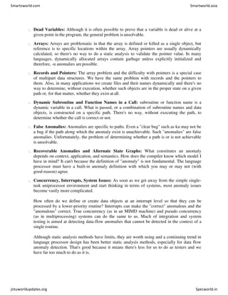 Dead Variables: Although it is often possible to prove that a variable is dead or alive at a
given point in the program, the general problem is unsolvable.
Arrays: Arrays are problematic in that the array is defined or killed as a single object, but
reference is to specific locations within the array. Array pointers are usually dynamically
calculated, so there's no way to do a static analysis to validate the pointer value. In many
languages, dynamically allocated arrays contain garbage unless explicitly initialized and
therefore, -u anomalies are possible.
Records and Pointers: The array problem and the difficulty with pointers is a special case
of multipart data structures. We have the same problem with records and the pointers to
them. Also, in many applications we create files and their names dynamically and there's no
way to determine, without execution, whether such objects are in the proper state on a given
path or, for that matter, whether they exist at all.
Dynamic Subroutine and Function Names in a Call: subroutine or function name is a
dynamic variable in a call. What is passed, or a combination of subroutine names and data
objects, is constructed on a specific path. There's no way, without executing the path, to
determine whether the call is correct or not.
False Anomalies: Anomalies are specific to paths. Even a "clear bug" such as ku may not be
a bug if the path along which the anomaly exist is unachievable. Such "anomalies" are false
anomalies. Unfortunately, the problem of determining whether a path is or is not achievable
is unsolvable.
Recoverable Anomalies and Alternate State Graphs: What constitutes an anomaly
depends on context, application, and semantics. How does the compiler know which model I
have in mind? It can't because the definition of "anomaly" is not fundamental. The language
processor must have a built-in anomaly definition with which you may or may not (with
good reason) agree.
Concurrency, Interrupts, System Issues: As soon as we get away from the simple single-
task uniprocessor environment and start thinking in terms of systems, most anomaly issues
become vastly more complicated.
How often do we define or create data objects at an interrupt level so that they can be
processed by a lower-priority routine? Interrupts can make the "correct" anomalous and the
"anomalous" correct. True concurrency (as in an MIMD machine) and pseudo concurrency
(as in multiprocessing) systems can do the same to us. Much of integration and system
testing is aimed at detecting data-flow anomalies that cannot be detected in the context of a
single routine.
Although static analysis methods have limits, they are worth using and a continuing trend in
language processor design has been better static analysis methods, especially for data flow
anomaly detection. That's good because it means there's less for us to do as testers and we
have far too much to do as it is.
Smartzworld.com Smartworld.asia
jntuworldupdates.org Specworld.in
 