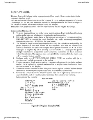 DATA FLOW MODEL:
The data flow model is based on the program's control flow graph - Don't confuse that with the
program's data flow graph.
Here we annotate each link with symbols (for example, d, k, u, c, and p) or sequences of symbols
(for example, dd, du, ddd) that denote the sequence of data operations on that link with respect to
the variable of interest. Such annotations are called link weights.
The control flow graph structure is same for every variable: it is the weights that change.
Components of the model:
1. To every statement there is a node, whose name is unique. Every node has at least one
outlink and at least one inlink except for exit nodes and entry nodes.
2. Exit nodes are dummy nodes placed at the outgoing arrowheads of exit statements (e.g.,
END, RETURN), to complete the graph. Similarly, entry nodes are dummy nodes placed
at entry statements (e.g., BEGIN) for the same reason.
3. The outlink of simple statements (statements with only one outlink) are weighted by the
proper sequence of data-flow actions for that statement. Note that the sequence can
consist of more than one letter. For example, the assignment statement A:= A + B in most
languages is weighted by cd or possibly ckd for variable A. Languages that permit
multiple simultaneous assignments and/or compound statements can have anomalies
within the statement. The sequence must correspond to the order in which the object code
will be executed for that variable.
4. Predicate nodes (e.g., IF-THEN-ELSE, DO WHILE, CASE) are weighted with the p -
use(s) on every outlink, appropriate to thatoutlink.
5. Every sequence of simple statements (e.g., a sequence of nodes with one inlink and one
outlink) can be replaced by a pair of nodes that has, as weights on the link between them,
the concatenation of link weights.
6. If there are several data-flow actions on a given link for a given variable, then the weight
of the link is denoted by the sequence of actions on that link for that variable.
7. Conversely, a link with several data-flow actions on it can be replaced by a succession of
equivalent links, each of which has at most one data-flow action for any variable.
Let us consider the example:
Figure 3.7: Program Example (PDL)
Smartzworld.com Smartworld.asia
jntuworldupdates.org Specworld.in
 
