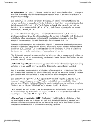 For variable X and Y:In Figure 3.9, because variables X and Y are used only on link (1,3), any test
that starts at the entry satisfies this criterion (for variables X and Y, but not for all variables as
required by the strategy).
For variable Z: The situation for variable Z (Figure 3.10) is more complicated because the
variable is redefined in many places. For the definition on link (1,3) we must exercise paths that
include subpaths (1,3,4) and (1,3,5). The definition on link (4,5) is covered by any path that
includes (5,6), such as subpath (1,3,4,5,6, ...). The (5,6) definition requires paths that include
subpaths (5,6,7,4) and (5,6,7,8).
For variable V: Variable V (Figure 3.11) is defined only once on link (1,3). Because V has a
predicate use at node 12 and the subsequent path to the end must be forced for both directions at
node 12, the all-du-paths strategy for this variable requires that we exercise all loop-free
entry/exit paths and at least one path that includes the loop caused by (11,4).
Note that we must test paths that include both subpaths (3,4,5) and (3,5) even though neither of
these has V definitions. They must be included because they provide alternate du paths to the V
use on link (5,6). Although (7,4) is not used in the test set for variable V, it will be included in
the test set that covers the predicate uses of array variable V() and U.
The all-du-paths strategy is a strong criterion, but it does not take as many tests as it might seem
at first because any one test simultaneously satisfies the criterion for several definitions and uses
of several different variables.
All Uses Startegy (AU):The all uses strategy is that at least one definition clear path from every
definition of every variable to every use of that definition be exercised under some test.
Just as we reduced our ambitions by stepping down from all paths (P) to branch coverage (C2),
say, we can reduce the number of test cases by asking that the test set should include at least one
path segment from every definition to every use that can be reached by that definition.
For variable V: In Figure 3.11, ADUP requires that we include subpaths (3,4,5) and (3,5) in
some test because subsequent uses of V, such as on link (5,6), can be reached by either
alternative. In AU either (3,4,5) or (3,5) can be used to start paths, but we don't have to use both.
Similarly, we can skip the (8,10) link if we've included the (8,9,10) subpath.
Note the hole. We must include (8,9,10) in some test cases because that's the only way to reach
the c use at link (9,10) - but suppose our bug for variable V is on link (8,10) after all? Find a
covering set of paths under AU for Figure 3.11.
All p-uses/some c-uses strategy (APU+C) : For every variable and every definition of that
variable, include at least one definition free path from the definition to every predicate use; if
there are definitions of the variables that are not covered by the above prescription, then add
computational use test cases as required to cover every definition.
Smartzworld.com Smartworld.asia
jntuworldupdates.org Specworld.in
 