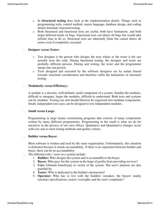 o In Structural testing does look at the implementation details. Things such as
programming style, control method, source language, database design, and coding
details dominate structural testing.
o Both Structural and functional tests are useful, both have limitations, and both
target different kinds of bugs. Functional tests can detect all bugs but would take
infinite time to do so. Structural tests are inherently finite but cannot detect all
errors even if completely executed.
Designer versus Tester:
o Test designer is the person who designs the tests where as the tester is the one
actually tests the code. During functional testing, the designer and tester are
probably different persons. During unit testing, the tester and the programmer
merge into one person.
o Tests designed and executed by the software designers are by nature biased
towards structural consideration and therefore suffer the limitations of structural
testing.
Modularity versus Efficiency:
A module is a discrete, well-defined, small component of a system. Smaller the modules,
difficult to integrate; larger the modules, difficult to understand. Both tests and systems
can be modular. Testing can and should likewise be organized into modular components.
Small, independent test cases can be designed to test independent modules.
Small versus Large:
Programming in large means constructing programs that consists of many components
written by many different programmers. Programming in the small is what we do for
ourselves in the privacy of our own offices. Qualitative and Quantitative changes occur
with size and so must testing methods and quality criteria.
Builder versus Buyer:
Most software is written and used by the same organization. Unfortunately, this situation
is dishonest because it clouds accountability. If there is no separation between builder and
buyer, there can be no accountability.
The different roles / users in a system include:
1. Builder: Who designs the system and is accountable to the buyer.
2. Buyer: Who pays for the system in the hope of profits from providing services?
3. User: Ultimate beneficiary or victim of the system. The user's interests are also
guarded by.
4. Tester: Who is dedicated to the builder's destruction?
5. Operator: Who has to live with the builders' mistakes, the buyers' murky
(unclear) specifications, testers' oversights and the users' complaints?
Smartzworld.com Smartworld.asia
jntuworldupdates.org Specworld.in
 