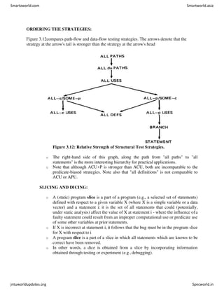 ORDERING THE STRATEGIES:
Figure 3.12compares path-flow and data-flow testing strategies. The arrows denote that the
strategy at the arrow's tail is stronger than the strategy at the arrow's head
Figure 3.12: Relative Strength of Structural Test Strategies.
o The right-hand side of this graph, along the path from "all paths" to "all
statements" is the more interesting hierarchy for practical applications.
o Note that although ACU+P is stronger than ACU, both are incomparable to the
predicate-biased strategies. Note also that "all definitions" is not comparable to
ACU or APU.
SLICING AND DICING:
o A (static) program slice is a part of a program (e.g., a selected set of statements)
defined with respect to a given variable X (where X is a simple variable or a data
vector) and a statement i: it is the set of all statements that could (potentially,
under static analysis) affect the value of X at statement i - where the influence ofa
faulty statement could result from an improper computational use or predicate use
of some other variables at prior statements.
o If X is incorrect at statement i, it follows that the bug must be in the program slice
for X with respect to i
o A program dice is a part of a slice in which all statements which are known to be
correct have been removed.
o In other words, a dice is obtained from a slice by incorporating information
obtained through testing or experiment (e.g., debugging).
Smartzworld.com Smartworld.asia
jntuworldupdates.org Specworld.in
 