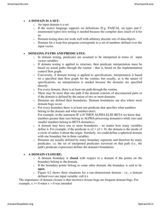  A DOMAIN IS A SET:
o An input domain is a set.
o If the source language supports set definitions (E.g. PASCAL set types and C
enumerated types) less testing is needed because the compiler does much of it for
us.
o Domain testing does not work well with arbitrary discrete sets of dataobjects.
o Domain for a loop-free program corresponds to a set of numbers defined over the
input vector.
 DOMAINS, PATHS AND PREDICATES:
o In domain testing, predicates are assumed to be interpreted in terms of input
vector variables.
o If domain testing is applied to structure, then predicate interpretation must be
based on actual paths through the routine - that is, based on the implementation
control flow graph.
o Conversely, if domain testing is applied to specifications, interpretation is based
on a specified data flow graph for the routine; but usually, as is the nature of
specifications, no interpretation is needed because the domains are specified
directly.
o For every domain, there is at least one path through the routine.
o There may be more than one path if the domain consists of disconnected parts or
if the domain is defined by the union of two or more domains.
o Domains are defined their boundaries. Domain boundaries are also where most
domain bugs occur.
o For every boundary there is at least one predicate that specifies what numbers
belong to the domain and what numbers don't.
For example, in the statement IF x>0 THEN ALPHA ELSE BETA we know that
numbers greater than zero belong to ALPHA processing domain(s) while zero and
smaller numbers belong to BETA domain(s).
o A domain may have one or more boundaries - no matter how many variables
define it. For example, if the predicate is x2 + y2 < 16, the domain is the inside of
a circle of radius 4 about the origin. Similarly, we could define a spherical domain
with one boundary but in three variables.
o Domains are usually defined by many boundary segments and therefore by many
predicates. i.e. the set of interpreted predicates traversed on that path (i.e., the
path's predicate expression) defines the domain's boundaries.
 A DOMAIN CLOSURE:
o A domain boundary is closed with respect to a domain if the points on the
boundary belong to thedomain.
o If the boundary points belong to some other domain, the boundary is said to be
open.
o Figure 4.2 shows three situations for a one-dimensional domain - i.e., a domain
defined over one input variable; call it x
The importance of domain closure is that incorrect closure bugs are frequent domain bugs. For
example, x >= 0 when x > 0 was intended
Smartzworld.com Smartworld.asia
jntuworldupdates.org Specworld.in
 