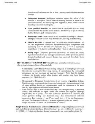 domain specification means that at least two supposedly distinct domains
overlap.
 Ambiguous domains: Ambiguous domains means that union of the
domains is incomplete. That is there are missing domains or holes in the
specified domains. Not specifying what happens to points on the domain
boundary is a common ambiguity.
 Over specified Domains: his domain can be overloaded with so many
conditions that the result is a null domain. Another way to put it is to say
that the domain's path is unachievable.
 Boundary Errors: Errors caused in and around the boundary of adomain.
Example, boundary closure bug, shifted, tilted, missing, extra boundary.
 Closure Reversal: A common bug. The predicate is defined in terms of
>=. The programmer chooses to implement the logical complement and
incorrectly uses <= for the new predicate; i.e., x >= 0 is incorrectly
negated as x <= 0, thereby shifting boundary values to adjacentdomains.
 Faulty Logic: Compound predicates (especially) are subject to faulty
logic transformations and improper simplification. If the predicates define
domain boundaries, all kinds of domain bugs can result from faulty logic
manipulations.
RESTRICTIONS TO DOMAIN TESTING: Domain testing has restrictions, as do
other testing techniques. Some of them include:
o Co-incidental Correctness: Domain testing isn't good at finding bugs for which
the outcome is correct for the wrong reasons. If we're plagued by coincidental
correctness we may misjudge an incorrect boundary. Note that this implies
weakness for domain testing when dealing with routines that have binary
outcomes (i.e., TRUE/FALSE)
o Representative Outcome: Domain testing is an example of partition testing.
Partition-testing strategies divide the program's input space into domains such that
all inputs within a domain are equivalent (not equal, but equivalent) in the sense
that any input represents all inputs in that domain.
o If the selected input is shown to be correct by a test, then processing is presumed
correct, and therefore all inputs within that domain are expected (perhaps
unjustifiably) to be correct. Most test techniques, functional or structural, fall
under partition testing and therefore make this representative outcome
assumption. For example, x2
and 2x
are equal for x = 2, but the functions are
different. The functional differences between adjacent domains are usually
simple, such as x + 7 versus x + 9, rather than x2
versus 2x
.
Simple Domain Boundaries and Compound Predicates: Compound predicates in which
each part of the predicate specifies a different boundary are not a problem: for example, x
>= 0 AND x < 17, just specifies two domain boundaries by one compound predicate. As
Smartzworld.com Smartworld.asia
jntuworldupdates.org Specworld.in
 