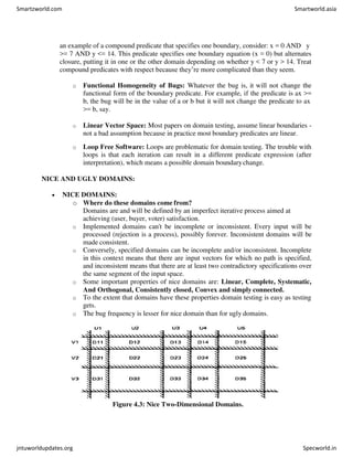 an example of a compound predicate that specifies one boundary, consider: x = 0 AND y
>= 7 AND y <= 14. This predicate specifies one boundary equation (x = 0) but alternates
closure, putting it in one or the other domain depending on whether y < 7 or y > 14. Treat
compound predicates with respect because they’re more complicated than they seem.
o Functional Homogeneity of Bugs: Whatever the bug is, it will not change the
functional form of the boundary predicate. For example, if the predicate is ax >=
b, the bug will be in the value of a or b but it will not change the predicate to ax
>= b, say.
o Linear Vector Space: Most papers on domain testing, assume linear boundaries -
not a bad assumption because in practice most boundary predicates are linear.
o Loop Free Software: Loops are problematic for domain testing. The trouble with
loops is that each iteration can result in a different predicate expression (after
interpretation), which means a possible domain boundarychange.
NICE AND UGLY DOMAINS:
 NICE DOMAINS:
o Where do these domains come from?
Domains are and will be defined by an imperfect iterative process aimed at
achieving (user, buyer, voter) satisfaction.
o Implemented domains can't be incomplete or inconsistent. Every input will be
processed (rejection is a process), possibly forever. Inconsistent domains will be
made consistent.
o Conversely, specified domains can be incomplete and/or inconsistent. Incomplete
in this context means that there are input vectors for which no path is specified,
and inconsistent means that there are at least two contradictory specifications over
the same segment of the input space.
o Some important properties of nice domains are: Linear, Complete, Systematic,
And Orthogonal, Consistently closed, Convex and simply connected.
o To the extent that domains have these properties domain testing is easy as testing
gets.
o The bug frequency is lesser for nice domain than for ugly domains.
Figure 4.3: Nice Two-Dimensional Domains.
Smartzworld.com Smartworld.asia
jntuworldupdates.org Specworld.in
 