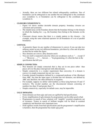 o Actually, there are two different but related orthogonality conditions. Sets of
boundaries can be orthogonal to one another but not orthogonal to the coordinate
axes (condition 1), or boundaries can be orthogonal to the coordinate axes
(condition 2).
CLOSURE CONSISTENCY:
o Figure 4.6 shows another desirable domain property: boundary closures are
consistent and systematic.
o The shaded areas on the boundary denote that the boundary belongs to the domain
in which the shading lies - e.g., the boundary lines belong to the domains on the
right.
o Consistent closure means that there is a simple pattern to the closures - for
example, using the same relational operator for all boundaries of a set of parallel
boundaries.
CONVEX:
o A geometric figure (in any number of dimensions) is convex if you can take two
arbitrary points on any two different boundaries, join them by a line and all points
on that line lie within the figure.
o Nice domains are convex; dirty domains aren't.
o You can smell a suspected concavity when you see phrases such as: ". . . except if
. . .," "However . . .," ". . . but not. . . ." In programming, it's often the buts in the
specification that kill you.
SIMPLY CONNECTED:
o Nice domains are simply connected; that is, they are in one piece rather than
pieces all over the place interspersed with otherdomains.
o Simple connectivity is a weaker requirement than convexity; if a domain is
convex it is simply connected, but not vice versa.
o Consider domain boundaries defined by a compound predicate of the (Boolean)
form ABC. Say that the input space is divided into two domains, one defined by
ABC and, therefore, the other defined by its negation.
o For example, suppose we define valid numbers as those lying between 10 and 17
inclusive. The invalid numbers are the disconnected domain consisting of
numbers less than 10 and greater than 17.
o Simple connectivity, especially for default cases, may be impossible.
UGLY DOMAINS:
o Some domains are born ugly and some are uglified by badspecifications.
o Every simplification of ugly domains by programmers can be either good orbad.
o Programmers in search of nice solutions will "simplify" essential complexity out
of existence. Testers in search of brilliant insights will be blind to essential
complexity and therefore miss important cases.
o If the ugliness results from bad specifications and the programmer's simplification
is harmless, then the programmer has made ugly good.
Smartzworld.com Smartworld.asia
jntuworldupdates.org Specworld.in
 
