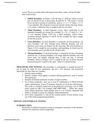 versa). The two on points detect this bug because those values will get B rather
than A processing.
1. Shifted Boundary: In Figure 4.15b the bug is a shift up, which converts
part of domain B into A processing, denoted by A'. This result is caused
by an incorrect constant in a predicate, such as x + y >= 17 when x + y >=
7 was intended. The off point (closed off outside) catches this bug. Figure
4.15c shows a shift down that is caught by the two on points.
2. Tilted Boundary: A tilted boundary occurs when coefficients in the
boundary inequality are wrong. For example, 3x + 7y > 17 when 7x + 3y>
17 was intended. Figure 4.15d has a tilted boundary, which creates
erroneous domain segments A' and B'. In this example the bug is caught
by the left on point.
3. Extra Boundary: An extra boundary is created by an extra predicate. An
extra boundary will slice through many different domains and will
therefore cause many test failures for the same bug. The extra boundary in
Figure 4.15e is caught by two on points, and depending on which way the
extra boundary goes, possibly by the off point also.
4. Missing Boundary: A missing boundary is created by leaving a boundary
predicate out. A missing boundary will merge different domains and will
cause many test failures although there is only one bug. A missing
boundary, shown in Figure 4.15f, is caught by the two on points because
the processing for A and B is the same - either A or B processing.
PROCEDURE FOR TESTING: The procedure is conceptually is straight forward. It
can be done by hand for two dimensions and for a few domains and practically
impossible for more than two variables.
1 Identify input variables.
2 Identify variable which appear in domain defining predicates, such as control
flow predicates.
3 Interpret all domain predicates in terms of input variables.
4 For p binary predicates, there are at most 2p
combinations of TRUE-FALSE
values and therefore, at most 2p
domains. Find the set of all non null domains.
The result is a boolean expression in the predicates consisting a set of AND
terms joined by OR's. For example ABC+DEF+GHI...... Where the capital
letters denote predicates. Each product term is a set of linear inequality that
defines a domain or a part of a multiply connected domains.
5 Solve these inequalities to find all the extreme points of each domain using
any of the linear programming methods.
DOMAIN AND INTERFACE TESTING
INTRODUCTION:
o Recall that we defined integration testing as testing the correctness of the interface
between two otherwise correct components.
Smartzworld.com Smartworld.asia
jntuworldupdates.org Specworld.in
 