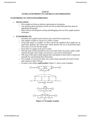 UNIT IV
PATHS, PATH PRODUCTS AND REGULAR EXPRESSIONS
PATH PRODUCTS AND PATH EXPRESSION:
 MOTIVATION:
o Flow graphs are being an abstract representation ofprograms.
o Any question about a program can be cast into an equivalent question about an
appropriate flowgraph.
o Most software development, testing and debugging tools use flow graphs analysis
techniques.
 PATH PRODUCTS:
o Normally flow graphs used to denote only control flowconnectivity.
o The simplest weight we can give to a link is a name.
o Using link names as weights, we then convert the graphical flow graph into an
equivalent algebraic like expressions which denotes the set of all possible paths
from entry to exit for the flow graph.
o Every link of a graph can be given a name.
o The link name will be denoted by lower case italic letters In tracing a path or path
segment through a flow graph, you traverse a succession of link names.
o The name of the path or path segment that corresponds to those links is expressed
naturally by concatenating those link names.
o For example, if you traverse links a,b,c and d along some path, the name for that
path segment is abcd. This pa
o th name is also called a path product. Figure 5.1 shows some examples:
Figure 5.1: Examples of paths.
Smartzworld.com Smartworld.asia
jntuworldupdates.org Specworld.in
 