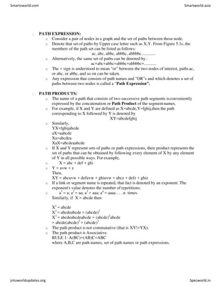PATH EXPRESSION:
o Consider a pair of nodes in a graph and the set of paths between those node.
o Denote that set of paths by Upper case letter such as X,Y. From Figure 5.1c, the
members of the path set can be listed as follows:
ac, abc, abbc, abbbc, abbbbc.............
o Alternatively, the same set of paths can be denoted by :
ac+abc+abbc+abbbc+abbbbc+...........
o The + sign is understood to mean "or" between the two nodes of interest, pathsac,
or abc, or abbc, and so on can be taken.
o Any expression that consists of path names and "OR"s and which denotes a set of
paths between two nodes is called a "Path Expression”.
PATH PRODUCTS:
o The name of a path that consists of two successive path segments isconveniently
expressed by the concatenation or Path Product of the segment names.
o For example, if X and Y are defined as X=abcde,Y=fghij,then the path
corresponding to X followed by Y is denoted by
XY=abcdefghij
o Similarly,
YX=fghijabcde
aX=aabcde
Xa=abcdea
XaX=abcdeaabcde
o If X and Y represent sets of paths or path expressions, their product represents the
set of paths that can be obtained by following every element of X by any element
of Y in all possible ways. For example,
o X = abc + def + ghi
o Y = uvw + z
Then,
XY = abcuvw + defuvw + ghiuvw + abcz + defz + ghiz
o If a link or segment name is repeated, that fact is denoted by an exponent. The
exponent's value denotes the number of repetitions:
o a1
= a; a2
= aa; a3
= aaa; an
= aaaa . . . n times.
Similarly, if X = abcde then
X1
= abcde
X2
= abcdeabcde = (abcde)2
X3
= abcdeabcdeabcde = (abcde)2
abcde
= abcde(abcde)2
= (abcde)3
o The path product is not commutative (that is XY!=YX).
o The path product is Associative.
RULE 1: A(BC)=(AB)C=ABC
where A,B,C are path names, set of path names or path expressions.
Smartzworld.com Smartworld.asia
jntuworldupdates.org Specworld.in
 