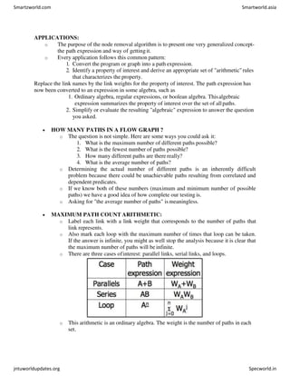 APPLICATIONS:
o The purpose of the node removal algorithm is to present one very generalized concept-
the path expression and way of gettingit.
o Every application follows this common pattern:
1. Convert the program or graph into a path expression.
2. Identify a property of interest and derive an appropriate set of "arithmetic"rules
that characterizes the property.
Replace the link names by the link weights for the property of interest. The path expression has
now been converted to an expression in some algebra, such as
1. Ordinary algebra, regular expressions, or boolean algebra. Thisalgebraic
expression summarizes the property of interest over the set of allpaths.
2. Simplify or evaluate the resulting "algebraic" expression to answer the question
you asked.
 HOW MANY PATHS IN A FLOW GRAPH ?
o The question is not simple. Here are some ways you could ask it:
1. What is the maximum number of different paths possible?
2. What is the fewest number of paths possible?
3. How many different paths are there really?
4. What is the average number of paths?
o Determining the actual number of different paths is an inherently difficult
problem because there could be unachievable paths resulting from correlated and
dependent predicates.
o If we know both of these numbers (maximum and minimum number of possible
paths) we have a good idea of how complete our testing is.
o Asking for "the average number of paths" ismeaningless.
 MAXIMUM PATH COUNT ARITHMETIC:
o Label each link with a link weight that corresponds to the number of paths that
link represents.
o Also mark each loop with the maximum number of times that loop can be taken.
If the answer is infinite, you might as well stop the analysis because it is clear that
the maximum number of paths will be infinite.
o There are three cases ofinterest: parallel links, serial links, and loops.
o This arithmetic is an ordinary algebra. The weight is the number of paths in each
set.
Smartzworld.com Smartworld.asia
jntuworldupdates.org Specworld.in
 