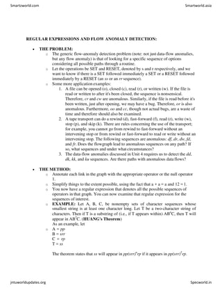 REGULAR EXPRESSIONS AND FLOW ANOMALY DETECTION:
 THE PROBLEM:
o The generic flow-anomaly detection problem (note: not just data-flow anomalies,
but any flow anomaly) is that of looking for a specific sequence of options
considering all possible paths through a routine.
o Let the operations be SET and RESET, denoted by s and r respectively, and we
want to know if there is a SET followed immediately a SET or a RESET followed
immediately by a RESET (an ss or an rr sequence).
o Some more application examples:
1. A file can be opened (o), closed (c), read (r), or written (w). If the file is
read or written to after it's been closed, the sequence is nonsensical.
Therefore, cr and cw are anomalous. Similarly, if the file is read before it's
been written, just after opening, we may have a bug. Therefore, or is also
anomalous. Furthermore, oo and cc, though not actual bugs, are a waste of
time and therefore should also be examined.
2. A tape transport can do a rewind (d), fast-forward (f), read (r), write (w),
stop (p), and skip (k). There are rules concerning the use of the transport;
for example, you cannot go from rewind to fast-forward without an
intervening stop or from rewind or fast-forward to read or write without an
intervening stop. The following sequences are anomalous: df, dr, dw, fd,
and fr. Does the flowgraph lead to anomalous sequences on any path? If
so, what sequences and under what circumstances?
3. The data-flow anomalies discussed in Unit 4 requires us to detect the dd,
dk, kk, and ku sequences. Are there paths with anomalous data flows?
 THE METHOD:
o Annotate each link in the graph with the appropriate operator or the null operator
1.
o Simplify things to the extent possible, using the fact that a + a = a and 12 = 1.
o You now have a regular expression that denotes all the possible sequences of
operators in that graph. You can now examine that regular expression for the
sequences of interest.
o EXAMPLE: Let A, B, C, be nonempty sets of character sequences whose
smallest string is at least one character long. Let T be a two-character string of
characters. Then if T is a substring of (i.e., if T appears within) ABn
C, then T will
appear in AB2
C. (HUANG's Theorem)
As an example, let
o A = pp
B = srr
C = rp
T = ss
The theorem states that ss will appear in pp(srr)n
rp if it appears in pp(srr)2
rp.
Smartzworld.com Smartworld.asia
jntuworldupdates.org Specworld.in
 