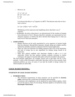 o However, let
A = p + pp + ps
B = psr + ps(r + ps)
C = rp
T = P4
Is it obvious that there is a p4
sequence in ABn
C? The theorem states that we have
only to look at
(p + pp + ps)[psr + ps(r + ps)]2
rp
Multiplying out the expression and simplifying shows that there is no p4
sequence.
o Incidentally, the above observation is an informal proof of the wisdom of looping
twice discussed in Unit 2. Because data-flow anomalies are represented by two-
character sequences, it follows the above theorem that looping twice is what you
need to do to find such anomalies.
 LIMITATIONS:
o Huang's theorem can be easily generalized to cover sequences of greater length
than two characters. Beyond three characters, though, things get complex and this
method has probably reached its utilitarian limit for manual application.
o There are some nice theorems for finding sequences that occur at the beginnings
and ends of strings but no nice algorithms for finding strings buried in an
expression.
o Static flow analysis methods can't determine whether a path is or is not
achievable. Unless the flow analysis includes symbolic execution or similar
techniques, the impact of unachievable paths will not be included in the analysis.
The flow-anomaly application, for example, doesn't tell us that there will be a flow
anomaly - it tells us that if the path is achievable, then there will be a flow anomaly. Such
analytical problems go away, of course, if you take the trouble to design routines for
which all paths are achievable.
LOGIC BASED TESTING:-
OVERVIEW OF LOGIC BASED TESTING:
 INTRODUCTION:
o The functional requirements of many programs can be specified by decision
tables, which provide a useful basis for program and testdesign.
o Consistency and completeness can be analyzed by using boolean algebra, which
can also be used as a basis for test design. Boolean algebra is trivialized by using
Karnaugh-Veitch charts.
Smartzworld.com Smartworld.asia
jntuworldupdates.org Specworld.in
 