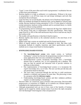 o "Logic" is one of the most often used words in programmers' vocabularies but one
of their least used techniques.
o Boolean algebra is to logic as arithmetic is to mathematics. Without it, the tester
or programmer is cut off from many test and design techniques and tools that
incorporate those techniques.
o Logic has been, for several decades, the primary tool of hardware logicdesigners.
o Many test methods developed for hardware logic can be adapted to software logic
testing. Because hardware testing automation is 10 to 15 years ahead of software
testing automation, hardware testing methods and its associated theory is a fertile
ground for software testing methods.
o As programming and test techniques have improved, the bugs have shifted closer
to the process front end, to requirements and their specifications. These bugs
range from 8% to 30% of the total and because they're first-in and last-out, they're
the costliest of all.
o The trouble with specifications is that they're hard to express.
o Boolean algebra (also known as the sentential calculus) is the most basic of all
logic systems.
o Higher-order logic systems are needed and used for formal specifications.
o Much of logical analysis can be and is embedded in tools. But these tools
incorporate methods to simplify, transform, and check specifications, and the
methods are to a large extent based on booleanalgebra.
o KNOWLEDGE BASED SYSTEM:
 The knowledge-based system (also expert system, or "artificial
intelligence" system) has become the programming construct of choice for
many applications that were once considered verydifficult.
 Knowledge-based systems incorporate knowledge from a knowledge
domain such as medicine, law, or civil engineering into a database. The
data can then be queried and interacted with to provide solutions to
problems in that domain.
 One implementation of knowledge-based systems is to incorporate the
expert's knowledge into a set of rules. The user can then provide data and
ask questions based on that data.
 The user's data is processed through the rule base to yield conclusions
(tentative or definite) and requests for more data. The processing is done
by a program called the inference engine.
 Understanding knowledge-based systems and their validation problems
requires an understanding of formallogic.
o Decision tables are extensively used in business data processing; Decision-table
preprocessors as extensions to COBOL are in common use; boolean algebra is
embedded in the implementation of these processors.
o Although programmed tools are nice to have, most of the benefits of boolean
algebra can be reaped by wholly manual means if you have the right conceptual
tool: the Karnaugh-Veitch diagram is that conceptual tool.
Smartzworld.com Smartworld.asia
jntuworldupdates.org Specworld.in
 