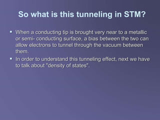 So what is this tunneling in STM?
 When a conducting tip is brought very near to a metallic
or semi- conducting surface, a bias between the two can
allow electrons to tunnel through the vacuum between
them.
 In order to understand this tunneling effect, next we have
to talk about "density of states".
 