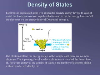 Density of States
The electrons fill up the energy valley in the sample until there are no more
electrons. The top energy level at which electrons sit is called the Fermi level,
eF. For every energy e, the density of states is the number of electrons sitting
within De of e, divided by De.
Electrons in an isolated atom live at specific discrete energy levels. In case of
metal the levels are so close together that instead to list the energy levels of all
the electrons we say energy interval De around energy e.
 