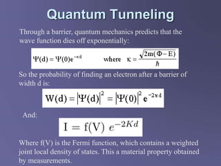 Quantum Tunneling
Through a barrier, quantum mechanics predicts that the
wave function dies off exponentially:
So the probability of finding an electron after a barrier of
width d is:
And:
Where f(V) is the Fermi function, which contains a weighted
joint local density of states. This a material property obtained
by measurements.
 