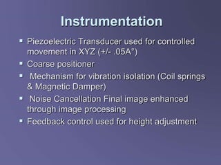 Instrumentation
 Piezoelectric Transducer used for controlled
movement in XYZ (+/- .05A°)
 Coarse positioner
 Mechanism for vibration isolation (Coil springs
& Magnetic Damper)
 Noise Cancellation Final image enhanced
through image processing
 Feedback control used for height adjustment
 