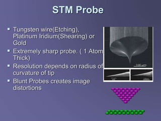 STM Probe
 Tungsten wire(Etching),
Platinum Iridium(Shearing) or
Gold
 Extremely sharp probe. ( 1 Atom
Thick)
 Resolution depends on radius of
curvature of tip
 Blunt Probes creates image
distortions
 
