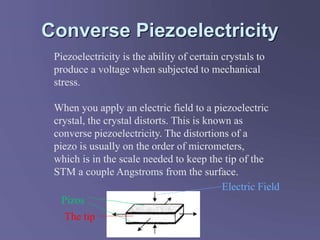 Converse Piezoelectricity
Piezoelectricity is the ability of certain crystals to
produce a voltage when subjected to mechanical
stress.
When you apply an electric field to a piezoelectric
crystal, the crystal distorts. This is known as
converse piezoelectricity. The distortions of a
piezo is usually on the order of micrometers,
which is in the scale needed to keep the tip of the
STM a couple Angstroms from the surface.
The tip
Pizos
Electric Field
 
