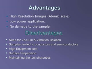 Advantages
 Need for Vacuum & Vibration isolation
 Samples limited to conductors and semiconductors
 High Equipment cost
 Surface Preparation
 Maintaining the tool sharpness
Disadvantages
• High Resolution Images (Atomic scale).
• Low power application.
• No damage to the sample.
 