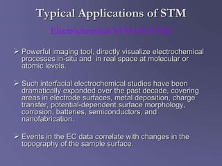 Typical Applications of STM
 Powerful imaging tool, directly visualize electrochemical
processes in-situ and in real space at molecular or
atomic levels.
 Such interfacial electrochemical studies have been
dramatically expanded over the past decade, covering
areas in electrode surfaces, metal deposition, charge
transfer, potential-dependent surface morphology,
corrosion, batteries, semiconductors, and
nanofabrication.
 Events in the EC data correlate with changes in the
topography of the sample surface.
Electrochemical STM (ECSTM)
 
