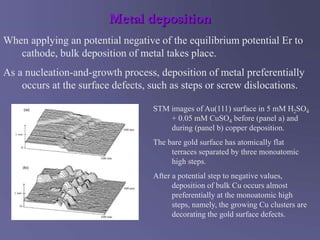 Metal deposition
When applying an potential negative of the equilibrium potential Er to
cathode, bulk deposition of metal takes place.
As a nucleation-and-growth process, deposition of metal preferentially
occurs at the surface defects, such as steps or screw dislocations.
STM images of Au(111) surface in 5 mM H2SO4
+ 0.05 mM CuSO4 before (panel a) and
during (panel b) copper deposition.
The bare gold surface has atomically flat
terraces separated by three monoatomic
high steps.
After a potential step to negative values,
deposition of bulk Cu occurs almost
preferentially at the monoatomic high
steps, namely, the growing Cu clusters are
decorating the gold surface defects.
 