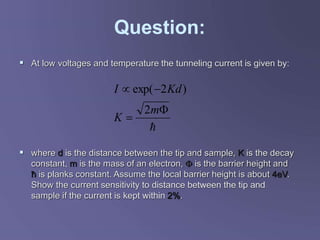 Question:
 At low voltages and temperature the tunneling current is given by:
 where d is the distance between the tip and sample, K is the decay
constant, m is the mass of an electron,  is the barrier height and
ħ is planks constant. Assume the local barrier height is about 4eV.
Show the current sensitivity to distance between the tip and
sample if the current is kept within 2%.





m
K
Kd
I
2
)
2
exp(
 