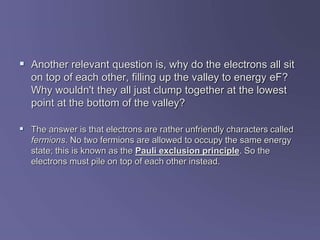  Another relevant question is, why do the electrons all sit
on top of each other, filling up the valley to energy eF?
Why wouldn't they all just clump together at the lowest
point at the bottom of the valley?
 The answer is that electrons are rather unfriendly characters called
fermions. No two fermions are allowed to occupy the same energy
state; this is known as the Pauli exclusion principle. So the
electrons must pile on top of each other instead.
 