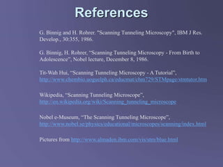 References
G. Binnig and H. Rohrer. "Scanning Tunneling Microscopy", IBM J Res.
Develop., 30:355, 1986.
G. Binnig, H. Rohrer, “Scanning Tunneling Microscopy - From Birth to
Adolescence”, Nobel lecture, December 8, 1986.
Tit-Wah Hui, “Scanning Tunneling Microscopy - A Tutorial”,
http://www.chembio.uoguelph.ca/educmat/chm729/STMpage/stmtutor.htm
Wikipedia, “Scanning Tunneling Microscope”,
http://en.wikipedia.org/wiki/Scanning_tunneling_microscope
Nobel e-Museum, “The Scanning Tunneling Microscope”,
http://www.nobel.se/physics/educational/microscopes/scanning/index.html
Pictures from http://www.almaden.ibm.com/vis/stm/blue.html
 