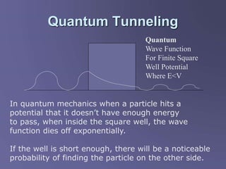 Quantum Tunneling
In quantum mechanics when a particle hits a
potential that it doesn’t have enough energy
to pass, when inside the square well, the wave
function dies off exponentially.
If the well is short enough, there will be a noticeable
probability of finding the particle on the other side.
Quantum
Wave Function
For Finite Square
Well Potential
Where E<V
 