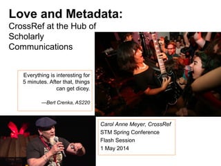 Love and Metadata:
CrossRef at the Hub of
Scholarly
Communications
Everything is interesting for
5 minutes. After that, things
can get dicey.
—Bert Crenka, AS220
Carol Anne Meyer, CrossRef
STM Spring Conference
Flash Session
1 May 2014
 