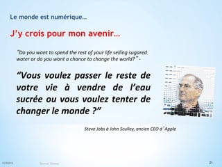 Le monde est numérique…
J’y crois pour mon avenir…
“Do	
  you	
  want	
  to	
  spend	
  the	
  rest	
  of	
  your	
  life	
  selling	
  sugared	
  
water	
  or	
  do	
  you	
  want	
  a	
  chance	
  to	
  change	
  the	
  world?”	
  -­‐	
  
	
  
“Vous	
   voulez	
   passer	
   le	
   reste	
   de	
  
votre	
   vie	
   à	
   vendre	
   de	
   l’eau	
  
sucrée	
  ou	
  vous	
  voulez	
  tenter	
  de	
  
changer	
  le	
  monde	
  ?”	
  	
  
	
  
21©CR2015 Source: Onisep
Steve	
  Jobs	
  à	
  John	
  Sculley,	
  ancien	
  CEO	
  d’Apple	
  
 